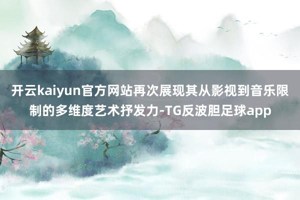 开云kaiyun官方网站再次展现其从影视到音乐限制的多维度艺术抒发力-TG反波胆足球app