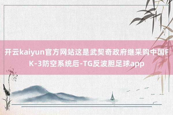 开云kaiyun官方网站这是武契奇政府继采购中国FK-3防空系统后-TG反波胆足球app