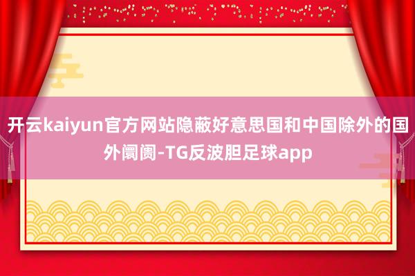 开云kaiyun官方网站隐蔽好意思国和中国除外的国外阛阓-TG反波胆足球app