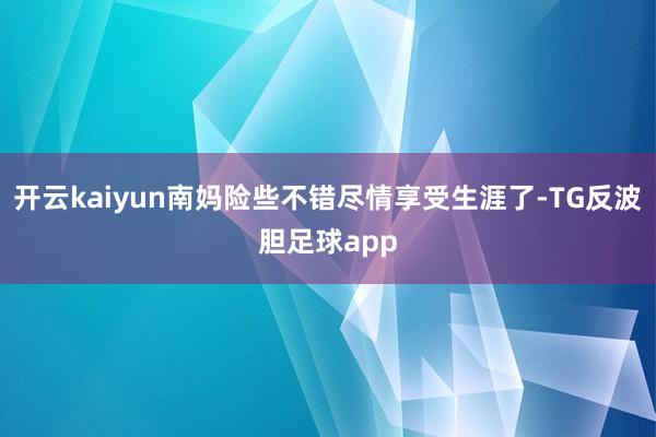 开云kaiyun南妈险些不错尽情享受生涯了-TG反波胆足球app