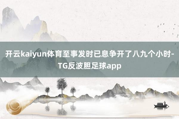 开云kaiyun体育至事发时已息争开了八九个小时-TG反波胆足球app