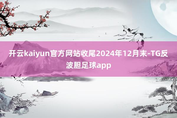 开云kaiyun官方网站收尾2024年12月末-TG反波胆足球app