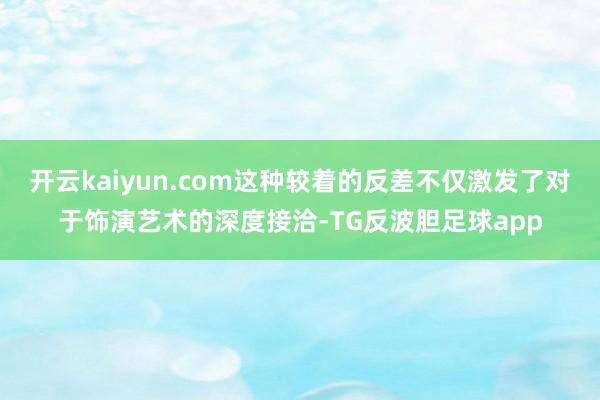 开云kaiyun.com这种较着的反差不仅激发了对于饰演艺术的深度接洽-TG反波胆足球app