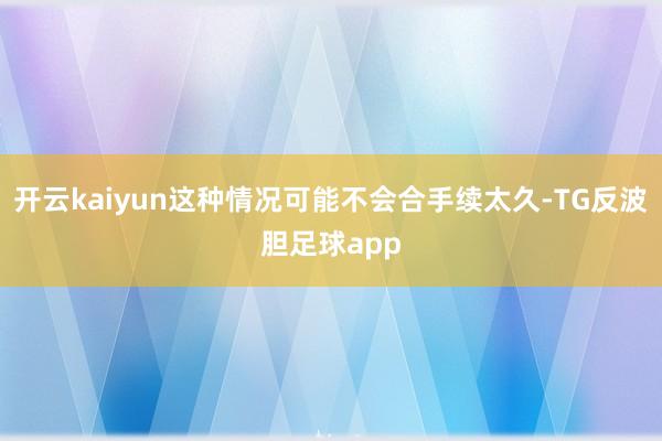 开云kaiyun这种情况可能不会合手续太久-TG反波胆足球app