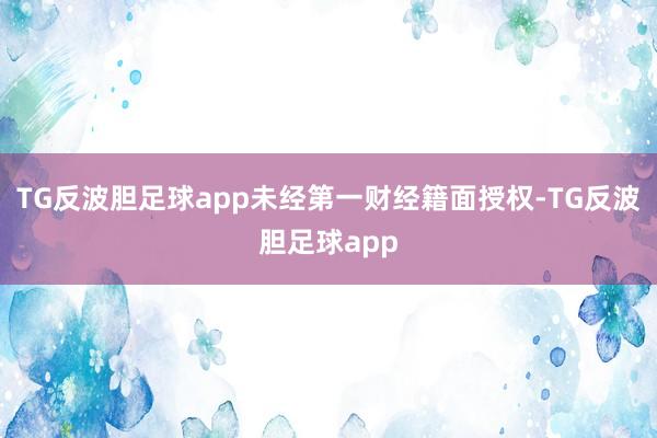 TG反波胆足球app未经第一财经籍面授权-TG反波胆足球app