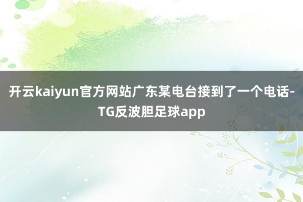 开云kaiyun官方网站广东某电台接到了一个电话-TG反波胆足球app