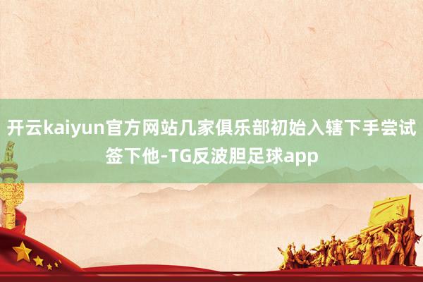 开云kaiyun官方网站几家俱乐部初始入辖下手尝试签下他-TG反波胆足球app