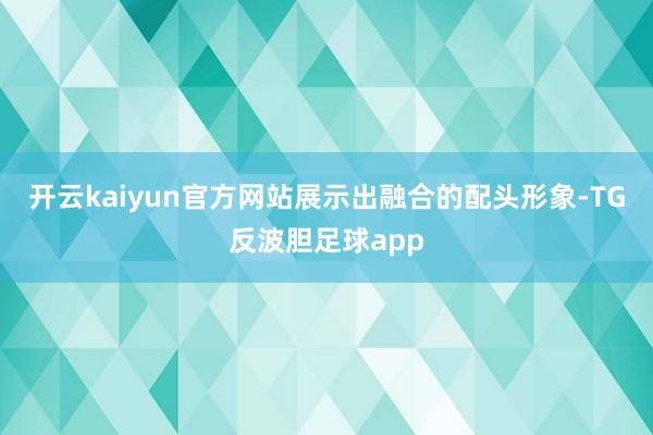 开云kaiyun官方网站展示出融合的配头形象-TG反波胆足球app