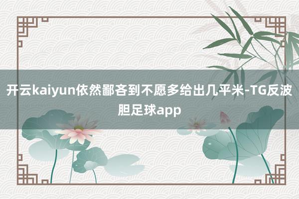 开云kaiyun依然鄙吝到不愿多给出几平米-TG反波胆足球app