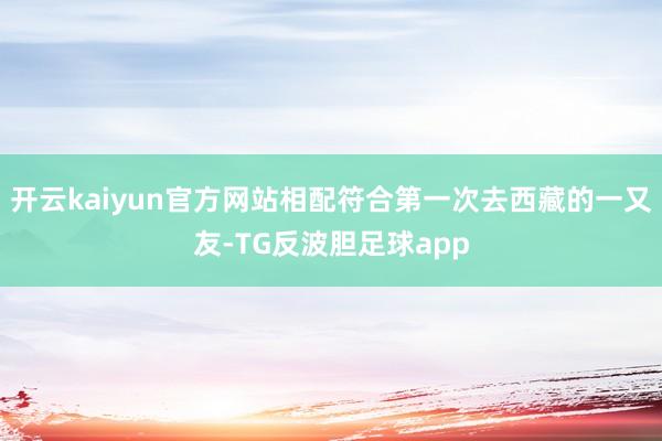 开云kaiyun官方网站相配符合第一次去西藏的一又友-TG反波胆足球app