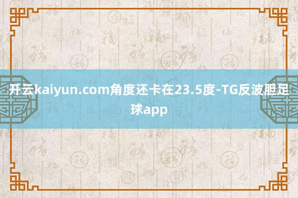 开云kaiyun.com角度还卡在23.5度-TG反波胆足球app