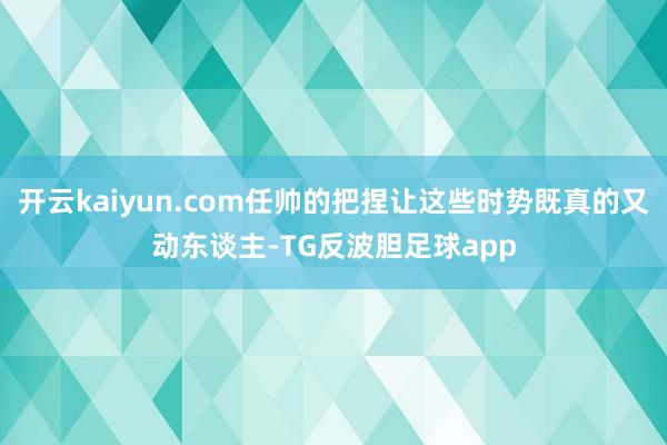 开云kaiyun.com任帅的把捏让这些时势既真的又动东谈主-TG反波胆足球app