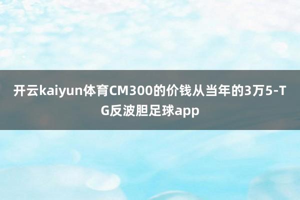 开云kaiyun体育CM300的价钱从当年的3万5-TG反波胆足球app