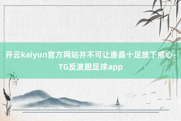 开云kaiyun官方网站并不可让唐晶十足放下戒心-TG反波胆足球app
