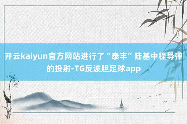 开云kaiyun官方网站进行了“泰丰”陆基中程导弹的投射-TG反波胆足球app