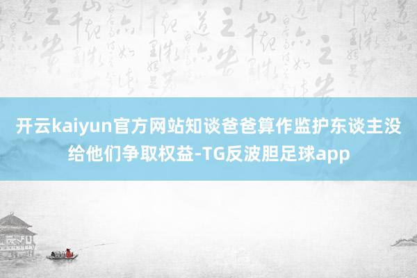 开云kaiyun官方网站知谈爸爸算作监护东谈主没给他们争取权益-TG反波胆足球app