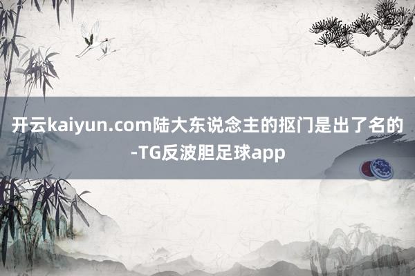 开云kaiyun.com陆大东说念主的抠门是出了名的-TG反波胆足球app