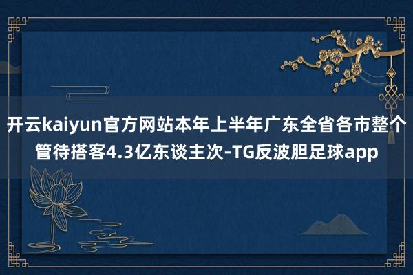 开云kaiyun官方网站本年上半年广东全省各市整个管待搭客4.3亿东谈主次-TG反波胆足球app