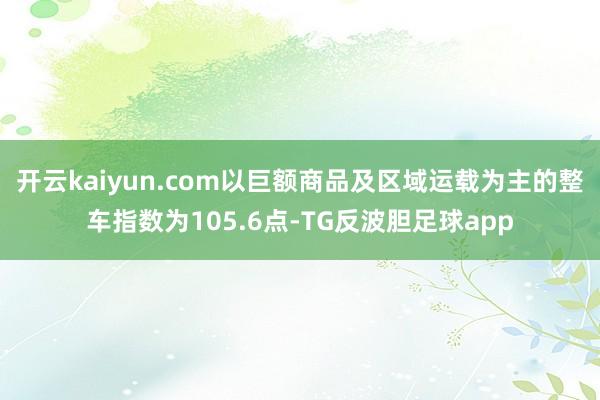 开云kaiyun.com以巨额商品及区域运载为主的整车指数为105.6点-TG反波胆足球app