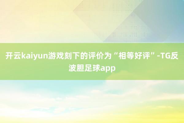 开云kaiyun游戏刻下的评价为“相等好评”-TG反波胆足球app