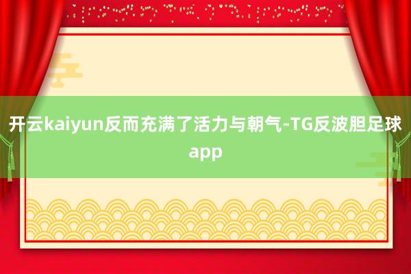 开云kaiyun反而充满了活力与朝气-TG反波胆足球app