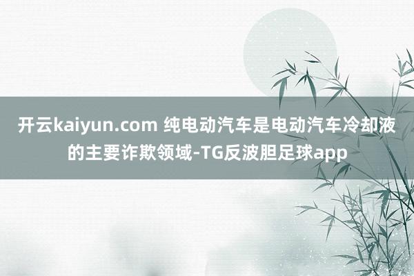 开云kaiyun.com 纯电动汽车是电动汽车冷却液的主要诈欺领域-TG反波胆足球app