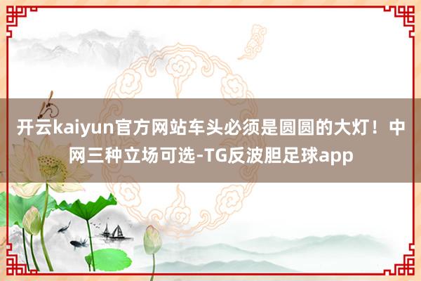 开云kaiyun官方网站车头必须是圆圆的大灯！中网三种立场可选-TG反波胆足球app