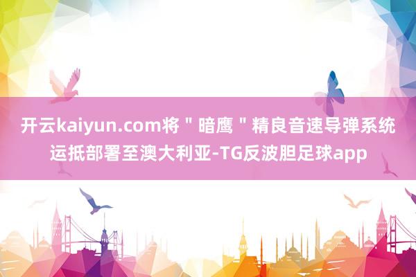 开云kaiyun.com将＂暗鹰＂精良音速导弹系统运抵部署至澳大利亚-TG反波胆足球app