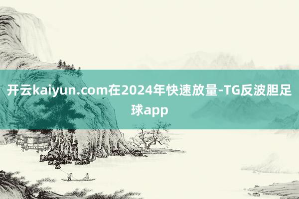 开云kaiyun.com在2024年快速放量-TG反波胆足球app