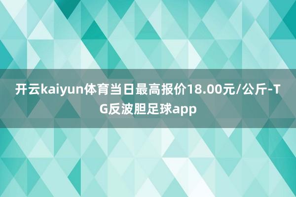 开云kaiyun体育当日最高报价18.00元/公斤-TG反波胆足球app