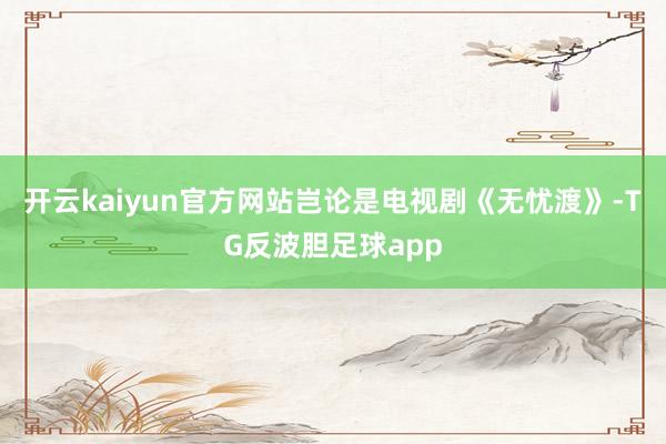 开云kaiyun官方网站岂论是电视剧《无忧渡》-TG反波胆足球app