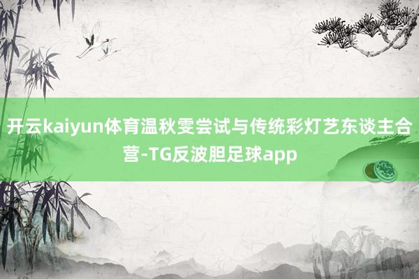 开云kaiyun体育温秋雯尝试与传统彩灯艺东谈主合营-TG反波胆足球app