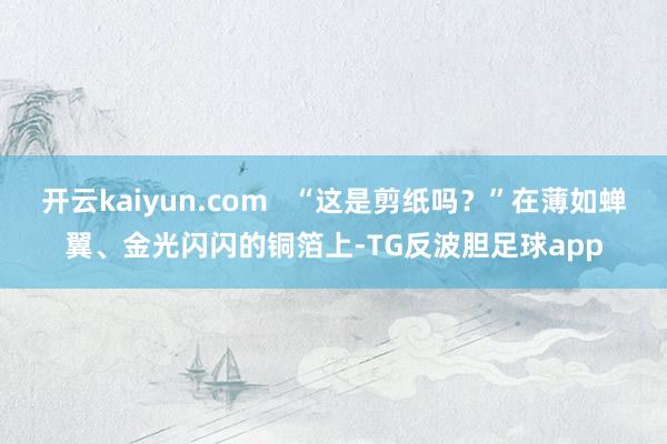 开云kaiyun.com   “这是剪纸吗？”在薄如蝉翼、金光闪闪的铜箔上-TG反波胆足球app