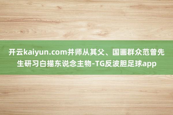 开云kaiyun.com并师从其父、国画群众范曾先生研习白描东说念主物-TG反波胆足球app