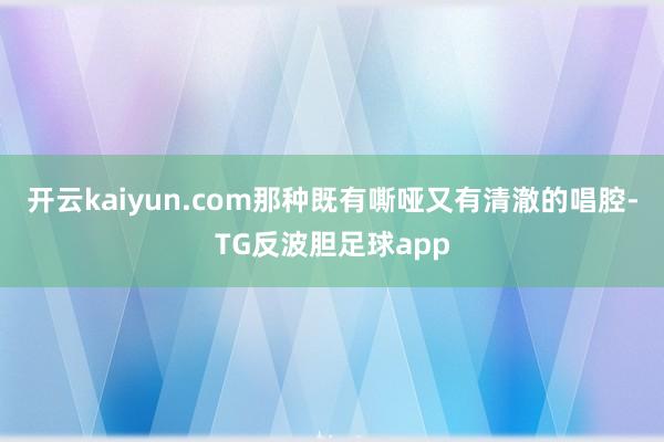 开云kaiyun.com那种既有嘶哑又有清澈的唱腔-TG反波胆足球app