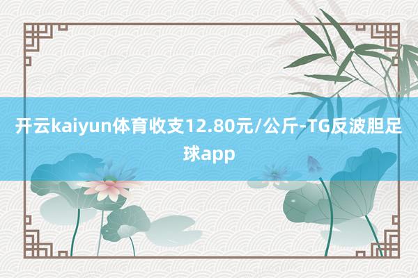 开云kaiyun体育收支12.80元/公斤-TG反波胆足球app