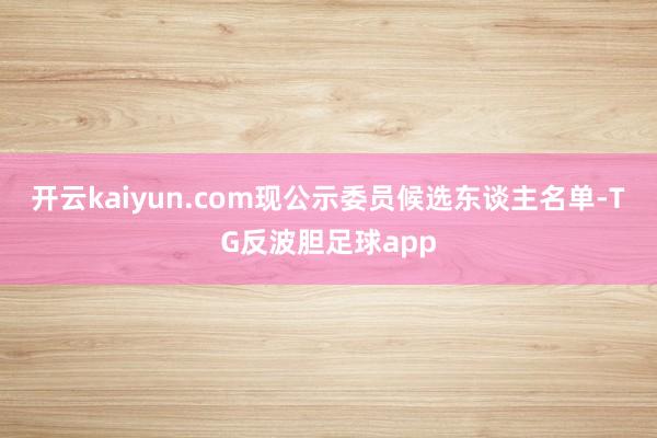 开云kaiyun.com现公示委员候选东谈主名单-TG反波胆足球app