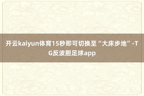 开云kaiyun体育15秒即可切换至“大床步地”-TG反波胆足球app