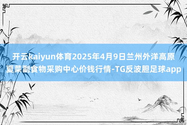开云kaiyun体育2025年4月9日兰州外洋高原夏菜副食物采购中心价钱行情-TG反波胆足球app
