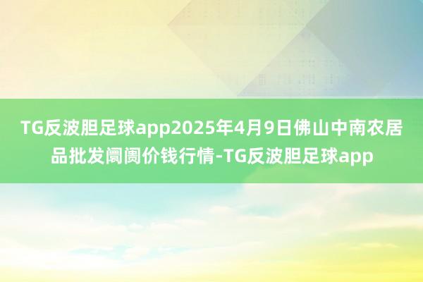 TG反波胆足球app2025年4月9日佛山中南农居品批发阛阓价钱行情-TG反波胆足球app