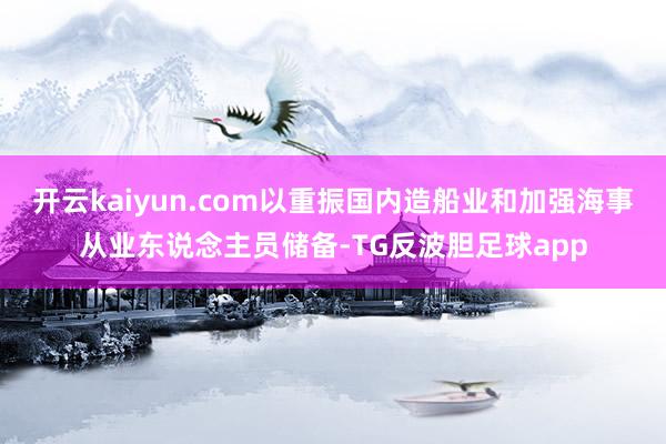 开云kaiyun.com以重振国内造船业和加强海事从业东说念主员储备-TG反波胆足球app