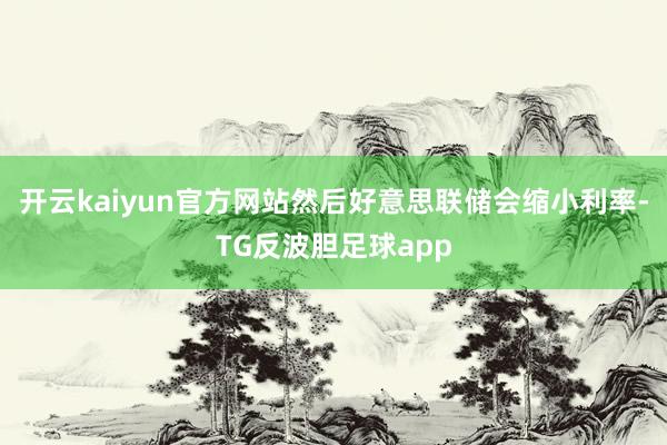 开云kaiyun官方网站然后好意思联储会缩小利率-TG反波胆足球app