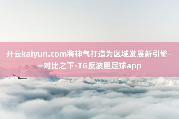 开云kaiyun.com将神气打造为区域发展新引擎——对比之下-TG反波胆足球app