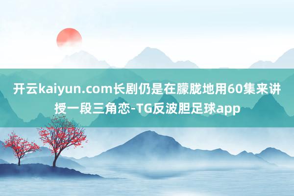 开云kaiyun.com长剧仍是在朦胧地用60集来讲授一段三角恋-TG反波胆足球app