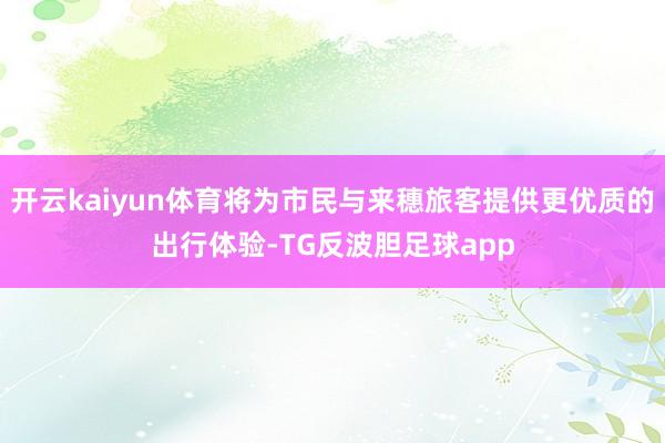 开云kaiyun体育将为市民与来穗旅客提供更优质的出行体验-TG反波胆足球app