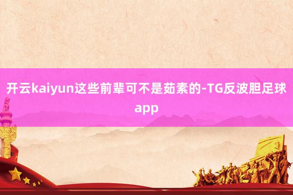 开云kaiyun这些前辈可不是茹素的-TG反波胆足球app