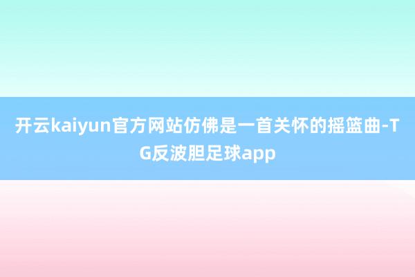 开云kaiyun官方网站仿佛是一首关怀的摇篮曲-TG反波胆足球app