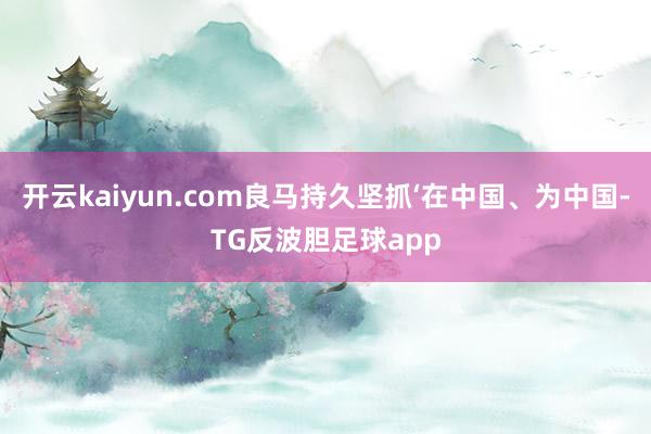 开云kaiyun.com良马持久坚抓‘在中国、为中国-TG反波胆足球app