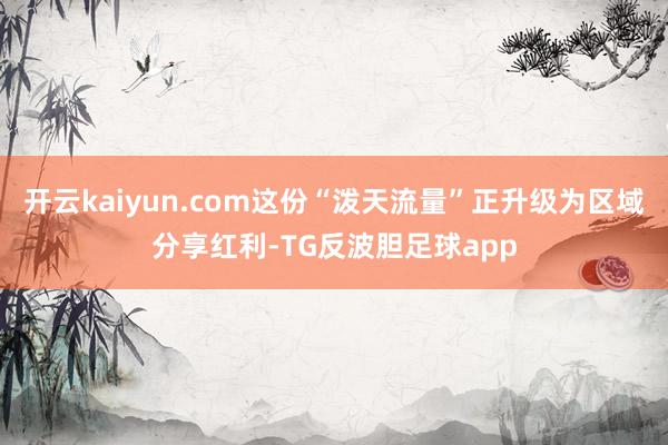 开云kaiyun.com这份“泼天流量”正升级为区域分享红利-TG反波胆足球app