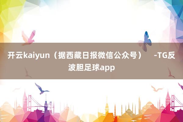 开云kaiyun（据西藏日报微信公众号）    -TG反波胆足球app